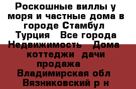 Роскошные виллы у моря и частные дома в городе Стамбул, Турция - Все города Недвижимость » Дома, коттеджи, дачи продажа   . Владимирская обл.,Вязниковский р-н